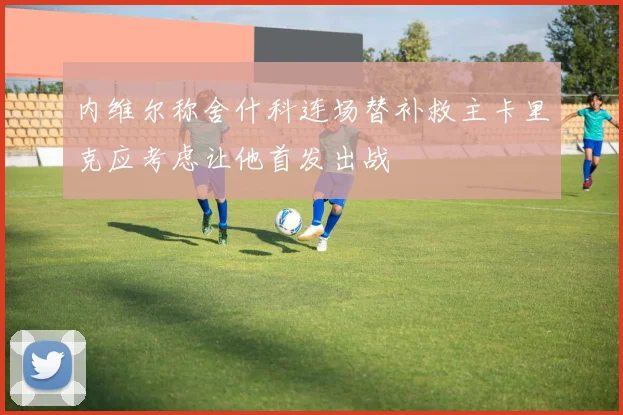 内维尔称舍什科连场替补救主卡里克应考虑让他首发出战