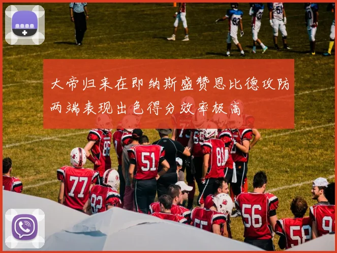 大帝归来在即纳斯盛赞恩比德攻防两端表现出色得分效率极高
