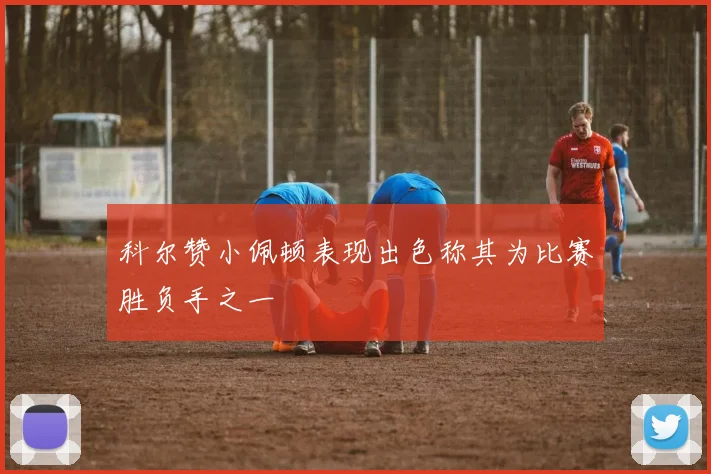 科尔赞小佩顿表现出色称其为比赛胜负手之一
