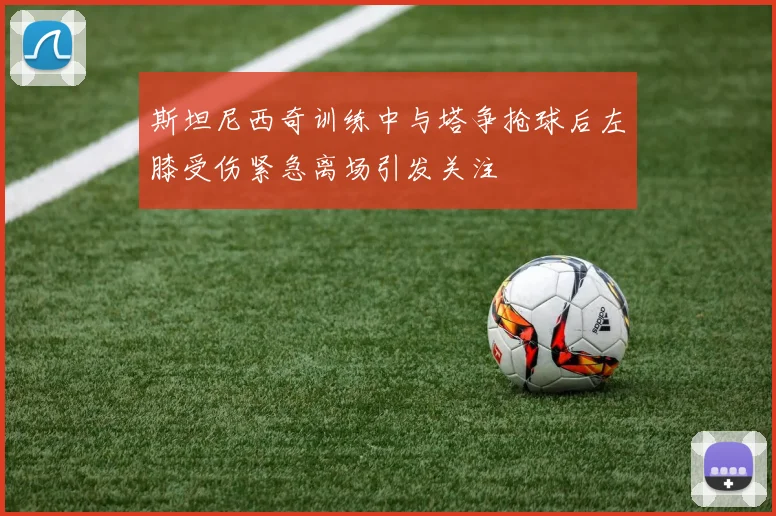 斯坦尼西奇训练中与塔争抢球后左膝受伤紧急离场引发关注