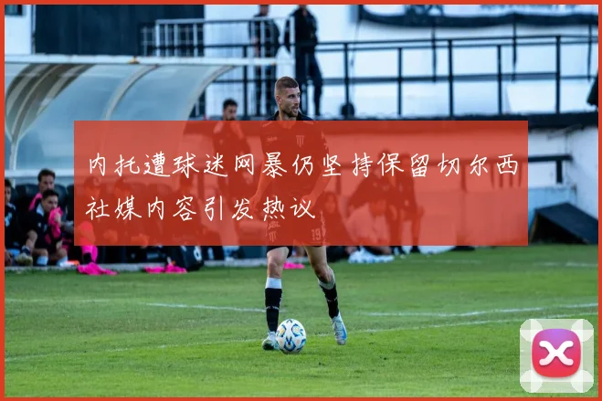 内托遭球迷网暴仍坚持保留切尔西社媒内容引发热议