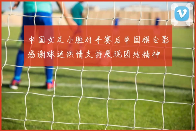 中国女足小胜对手赛后举国旗合影感谢球迷热情支持展现团结精神
