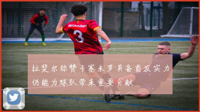拉斐尔称赞卡塞米罗具备首发实力仍能为球队带来重要贡献