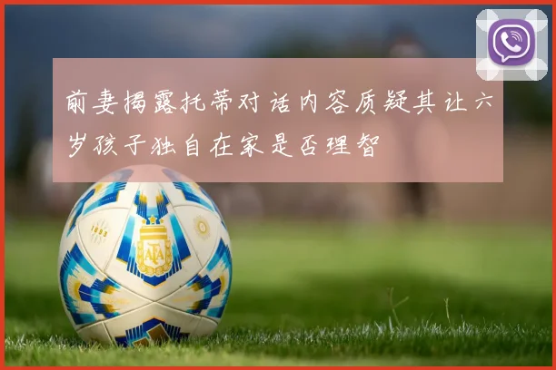 前妻揭露托蒂对话内容质疑其让六岁孩子独自在家是否理智
