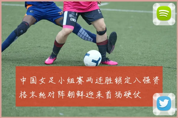 中国女足小组赛两连胜锁定八强资格末轮对阵朝鲜迎来首场硬仗