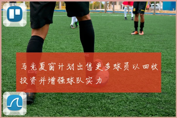 马竞夏窗计划出售更多球员以回收投资并增强球队实力