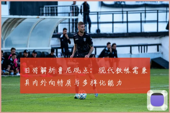 旧将解析鲁尼观点：现代教练需兼具内外向特质与多样化能力