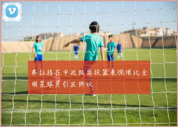 弗拉格在中近距离投篮表现堪比全明星球员引发热议