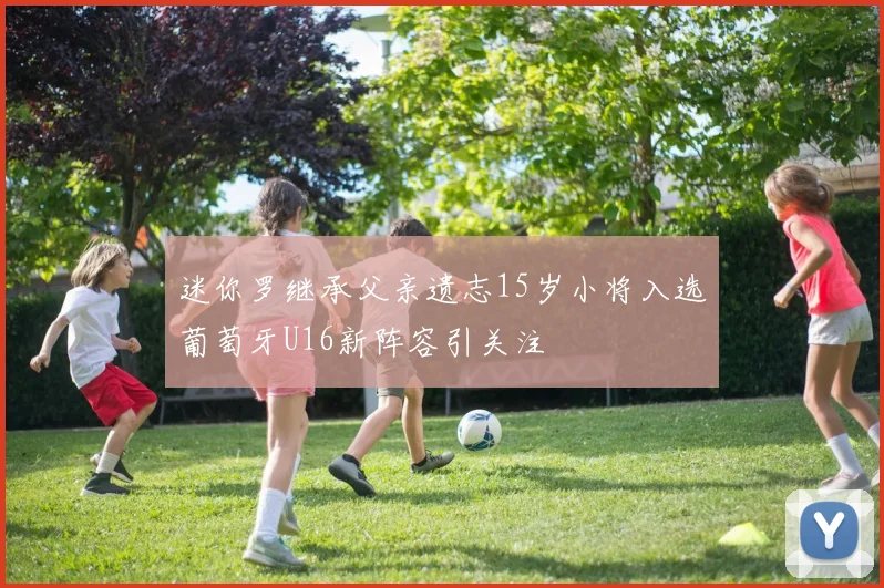 迷你罗继承父亲遗志15岁小将入选葡萄牙U16新阵容引关注