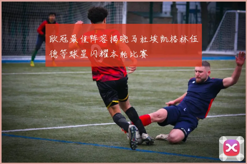 欧冠最佳阵容揭晓马杜埃凯格林伍德等球星闪耀本轮比赛