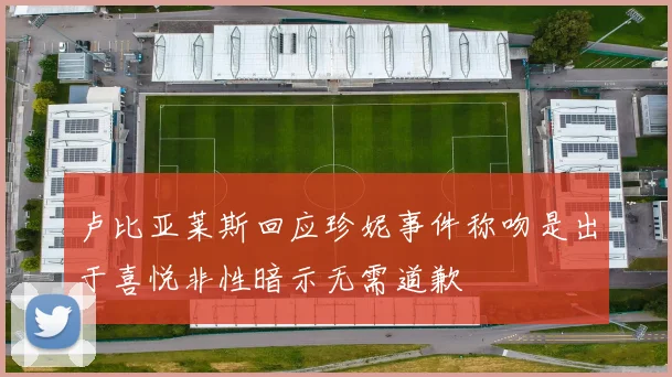 卢比亚莱斯回应珍妮事件称吻是出于喜悦非性暗示无需道歉