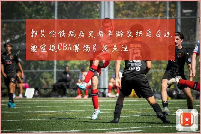 郭艾伦伤病历史与年龄交织是否还能重返CBA赛场引发关注