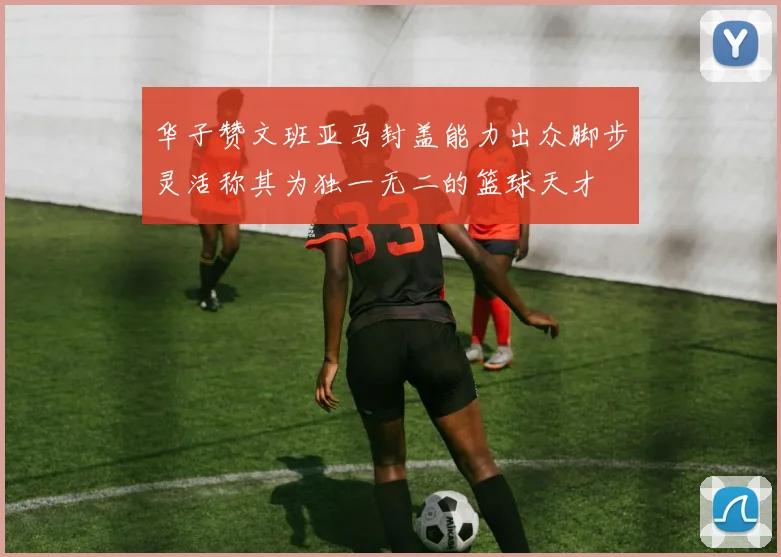 华子赞文班亚马封盖能力出众脚步灵活称其为独一无二的篮球天才