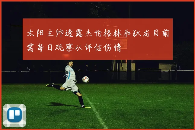 太阳主帅透露杰伦格林和狄龙目前需每日观察以评估伤情
