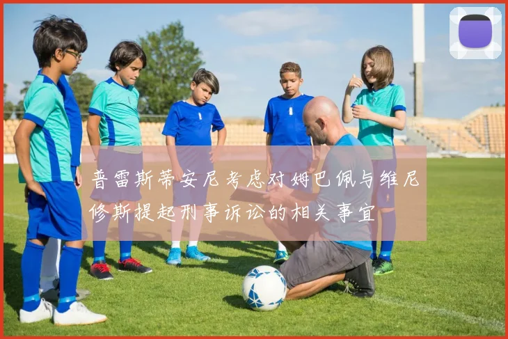 普雷斯蒂安尼考虑对姆巴佩与维尼修斯提起刑事诉讼的相关事宜