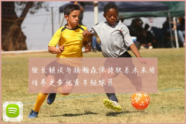 徐长锁谈与杨瀚森保持联系未来将培养更多优秀年轻球员