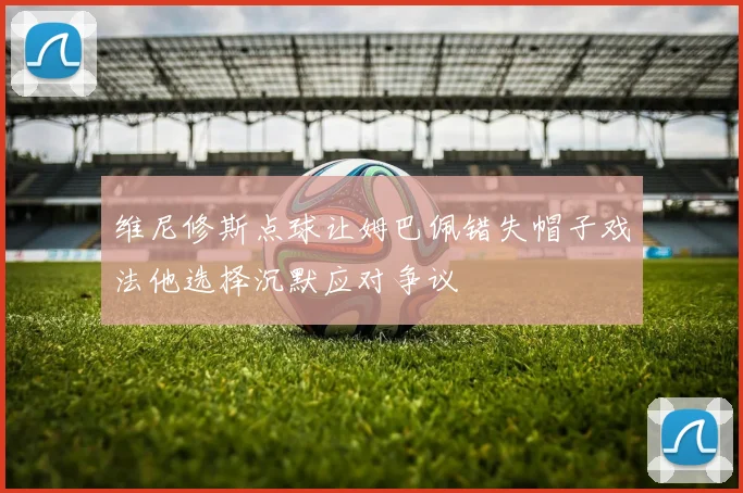 维尼修斯点球让姆巴佩错失帽子戏法他选择沉默应对争议