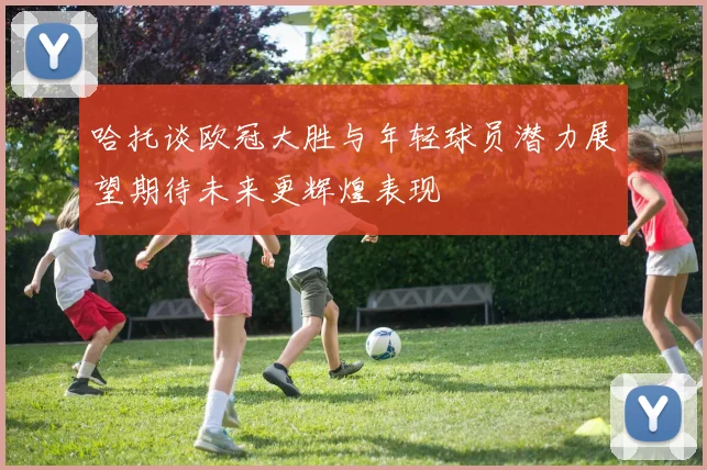 哈托谈欧冠大胜与年轻球员潜力展望期待未来更辉煌表现