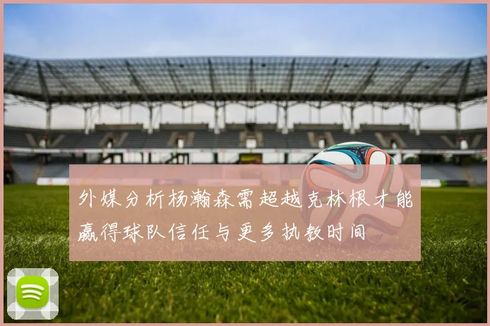 外媒分析杨瀚森需超越克林根才能赢得球队信任与更多执教时间