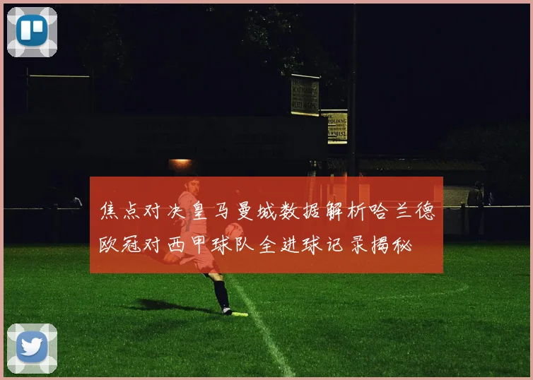 焦点对决皇马曼城数据解析哈兰德欧冠对西甲球队全进球记录揭秘