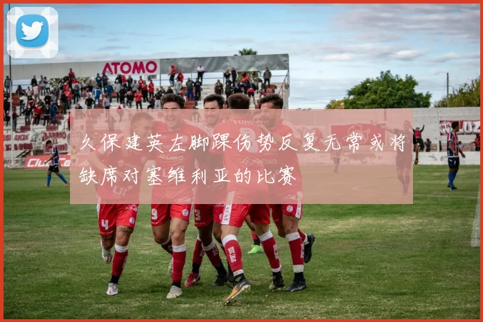 久保建英左脚踝伤势反复无常或将缺席对塞维利亚的比赛