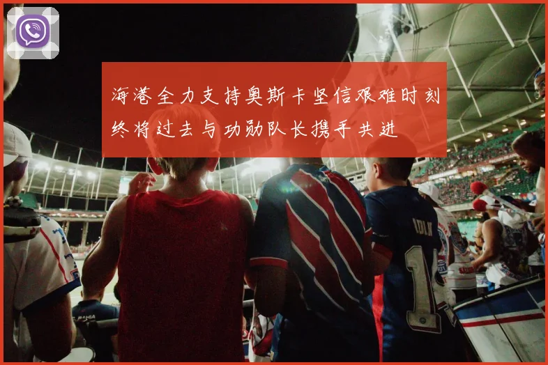 海港全力支持奥斯卡坚信艰难时刻终将过去与功勋队长携手共进