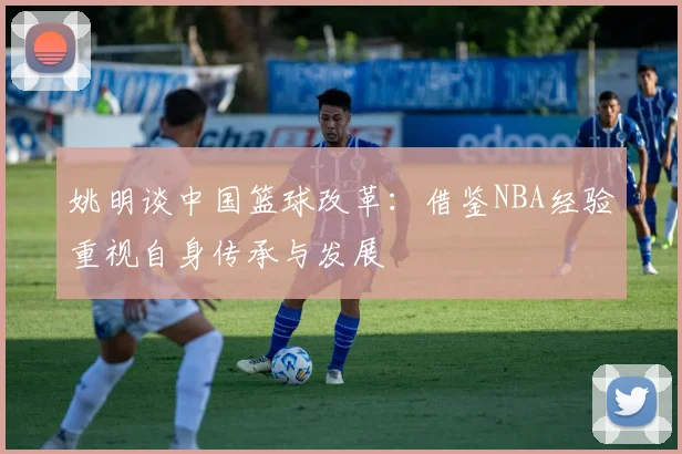 姚明谈中国篮球改革：借鉴NBA经验重视自身传承与发展