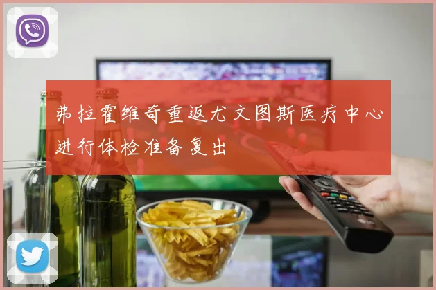 弗拉霍维奇重返尤文图斯医疗中心进行体检准备复出