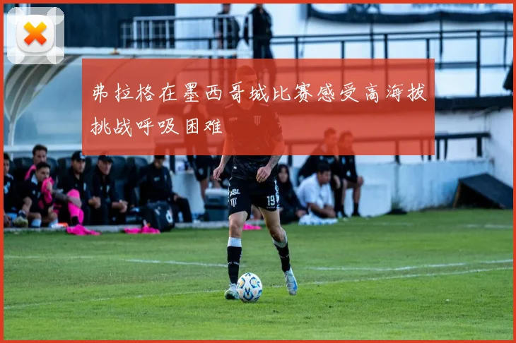 弗拉格在墨西哥城比赛感受高海拔挑战呼吸困难