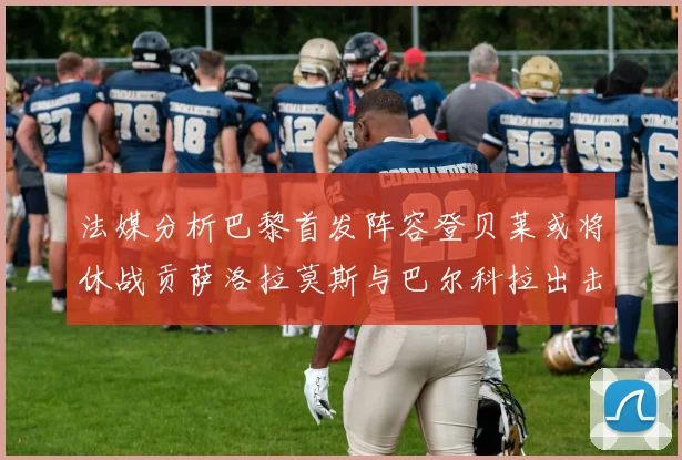 法媒分析巴黎首发阵容登贝莱或将休战贡萨洛拉莫斯与巴尔科拉出击