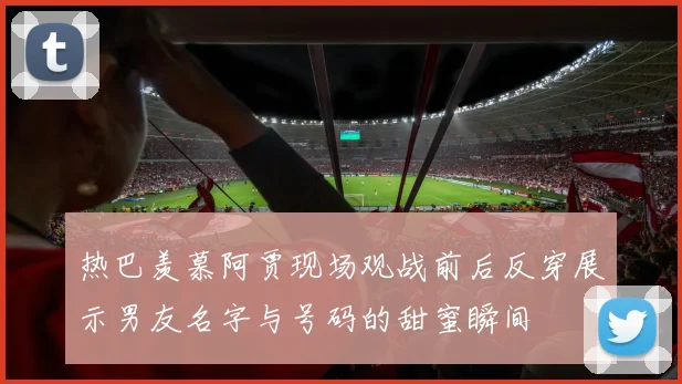 热巴羡慕阿贾现场观战前后反穿展示男友名字与号码的甜蜜瞬间