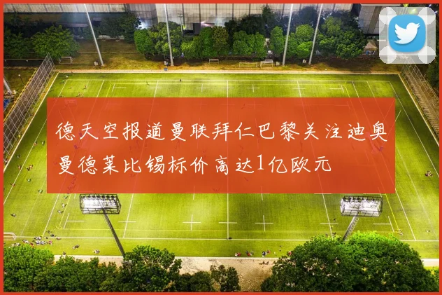 德天空报道曼联拜仁巴黎关注迪奥曼德莱比锡标价高达1亿欧元