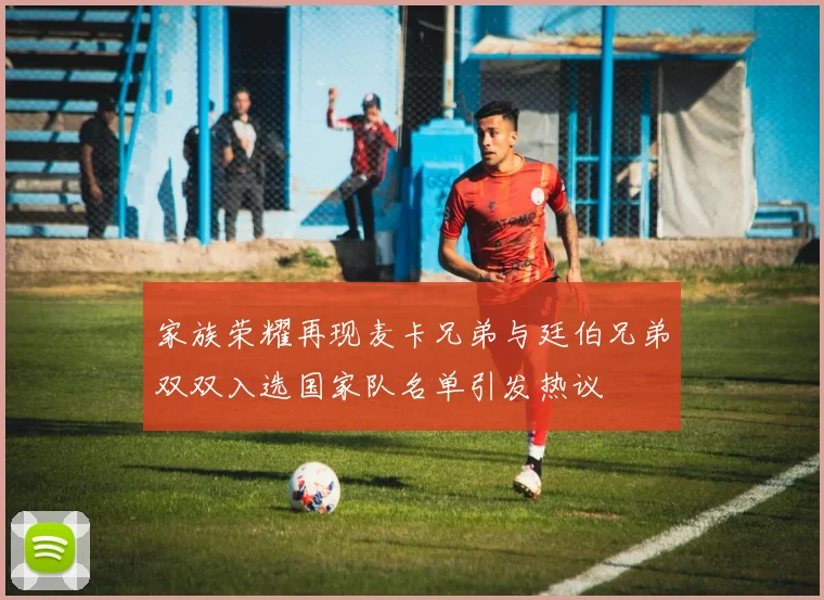 家族荣耀再现麦卡兄弟与廷伯兄弟双双入选国家队名单引发热议