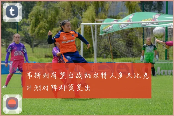 韦斯利有望出战凯尔特人多夫比克计划对阵科莫复出