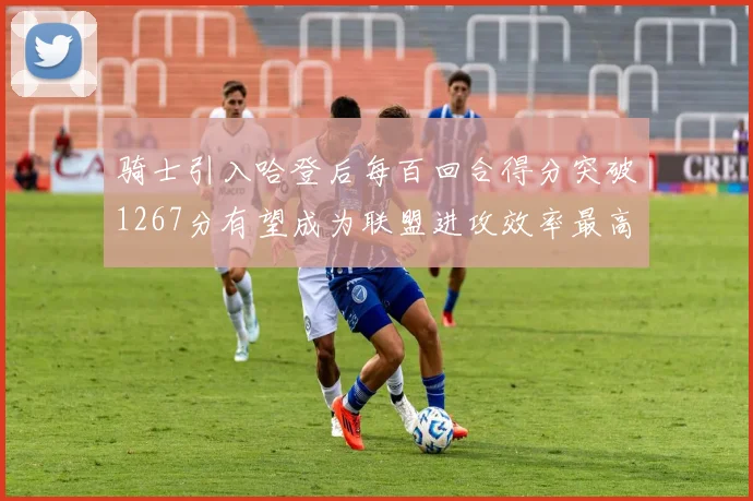骑士引入哈登后每百回合得分突破1267分有望成为联盟进攻效率最高球队