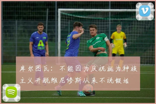 库尔图瓦：不能因为庆祝就为种族主义开脱维尼修斯从来不说假话