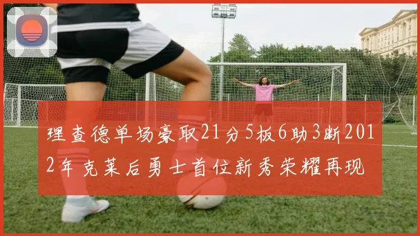 理查德单场豪取21分5板6助3断2012年克莱后勇士首位新秀荣耀再现