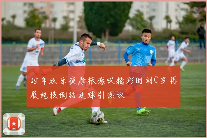 过年欢乐夜摩根感叹精彩时刻C罗再展绝技倒钩进球引热议