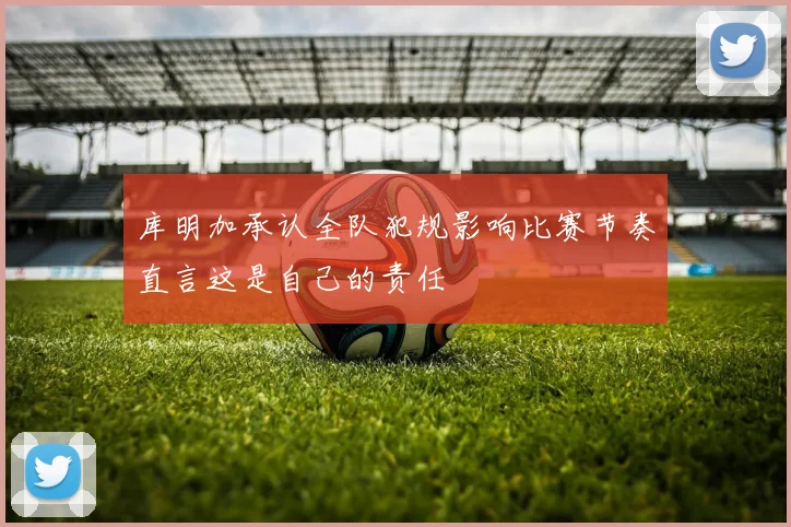 库明加承认全队犯规影响比赛节奏直言这是自己的责任